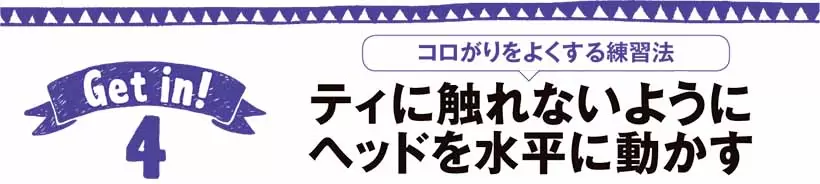 ティに触れないようにヘッドを水平に動かす