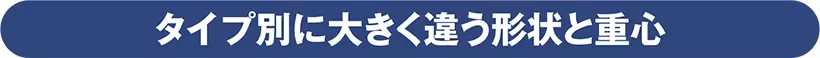 タイプ別に大きく違う形状と重心